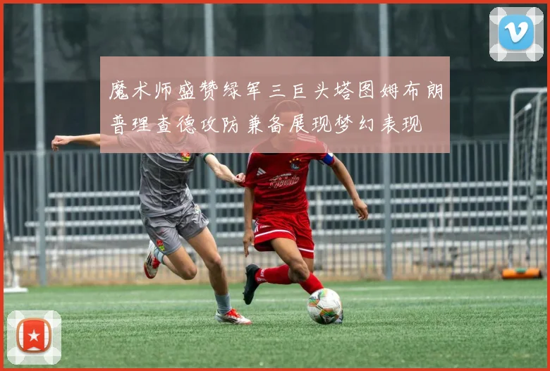 魔术师盛赞绿军三巨头塔图姆布朗普理查德攻防兼备展现梦幻表现