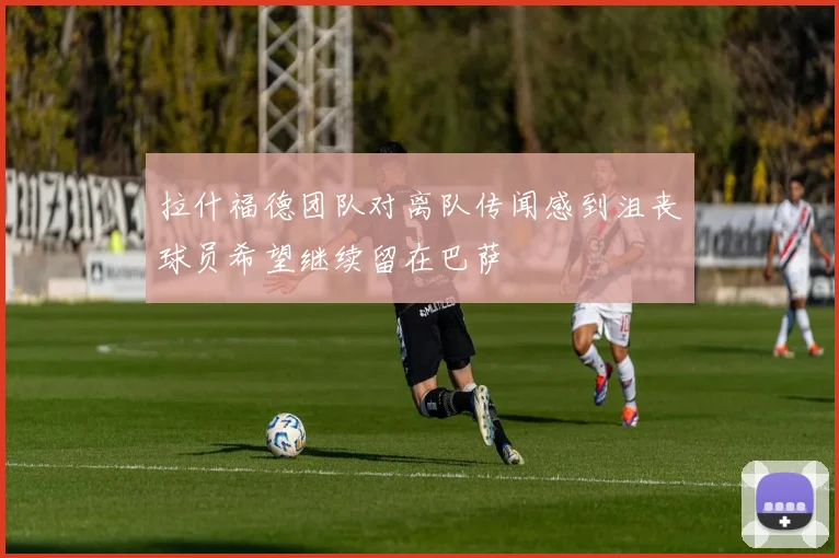 拉什福德团队对离队传闻感到沮丧球员希望继续留在巴萨