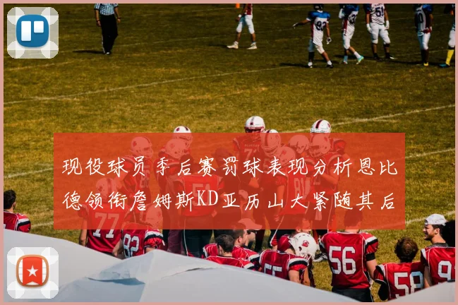 现役球员季后赛罚球表现分析恩比德领衔詹姆斯KD亚历山大紧随其后