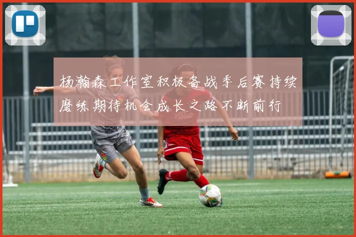杨瀚森工作室积极备战季后赛持续磨练期待机会成长之路不断前行