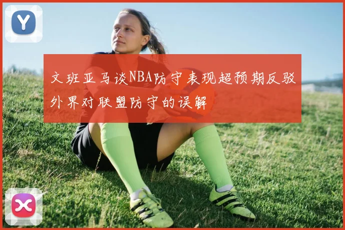 文班亚马谈NBA防守表现超预期反驳外界对联盟防守的误解