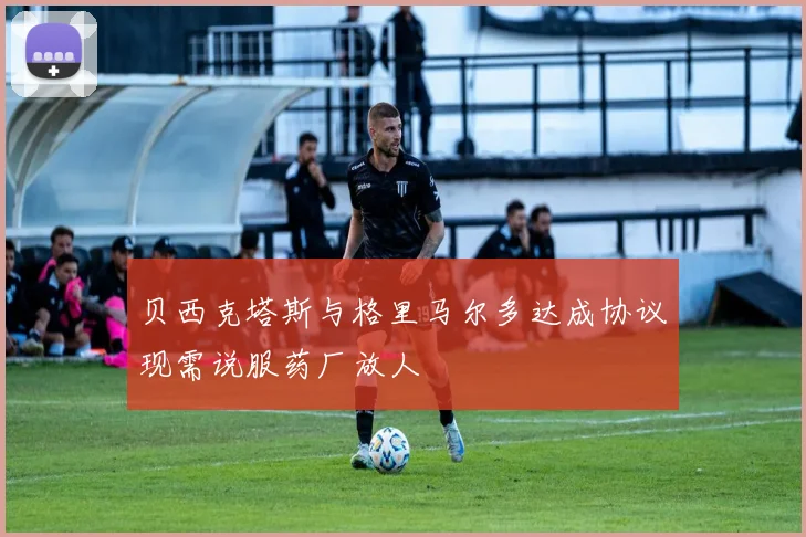 贝西克塔斯与格里马尔多达成协议现需说服药厂放人