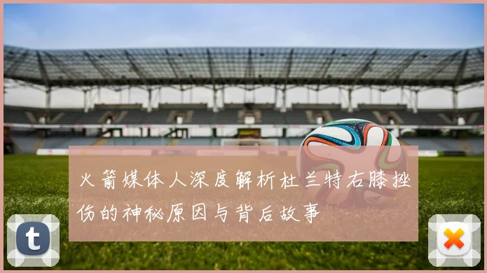 火箭媒体人深度解析杜兰特右膝挫伤的神秘原因与背后故事