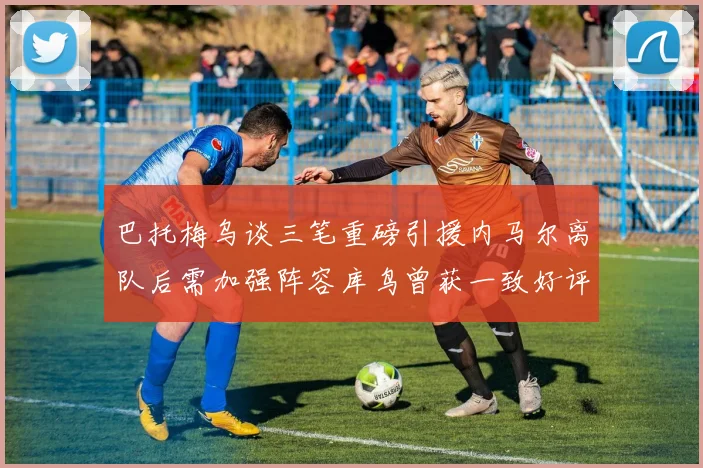 巴托梅乌谈三笔重磅引援内马尔离队后需加强阵容库鸟曾获一致好评