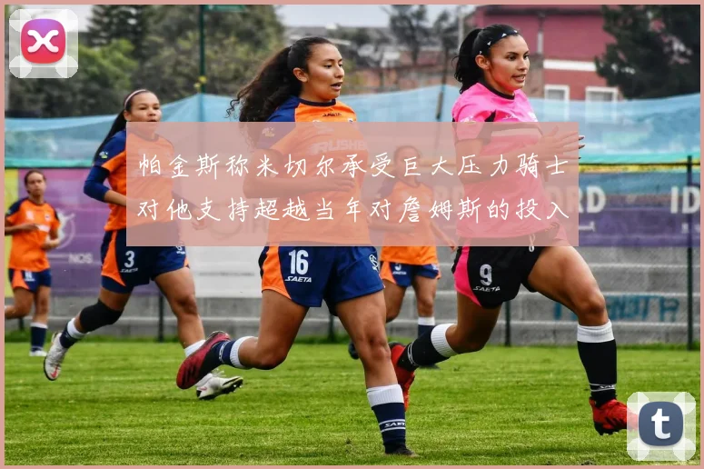 帕金斯称米切尔承受巨大压力骑士对他支持超越当年对詹姆斯的投入