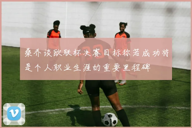 桑乔谈欧联杯决赛目标称若成功将是个人职业生涯的重要里程碑