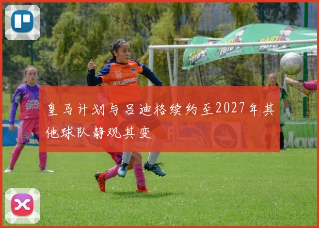 皇马计划与吕迪格续约至2027年其他球队静观其变