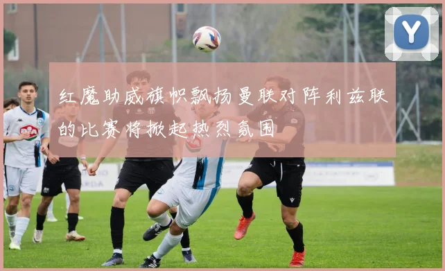 红魔助威旗帜飘扬曼联对阵利兹联的比赛将掀起热烈氛围